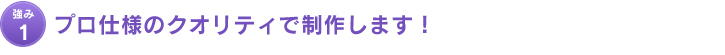 強み1：プロ仕様のクオリティで制作します！