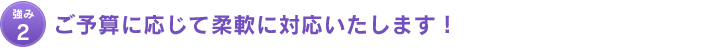 強み2：ご予算に応じて柔軟に対応いたします！