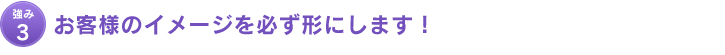 強み3：お客様のイメージを必ず形にします！